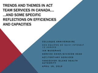 TRENDS AND THEMES IN ACT
TEAM SERVICES IN CANADA….
…AND SOME SPECIFIC
REFLECTIONS ON EFFICIENCIES
AND CAPACITIES
C O L L O Q U E A N N I V E R S A I R E
D E S E Q U I P E S D E S U I V I I N T E N S I F
1 5 A N N E E S
I A N M U S G R A V E
S E R V I C E C H I E F / D I V I S I O N H E A D
A C T / T E R T I A R Y S E R V I C E S
V A N C O U V E R I S L A N D H E A L T H
A U T H O R I T Y
A P R I L 1 9 , 2 0 1 3
 
