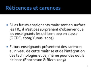  Si les futurs enseignants maitrisent en surface
lesTIC, il n’est pas surprenant d’observer que
les enseignants les utilisent peu en classe
(OCDE, 2009;Yunus, 2007).
 Futurs enseignants présentent des carences
au niveau de cette maîtrise et de l’intégration
des technologies et ce, même pour des outils
de base (Enochsson & Rizza 2009)
11
 