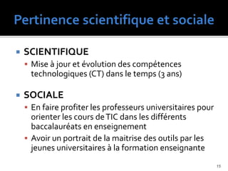  SCIENTIFIQUE
 Mise à jour et évolution des compétences
technologiques (CT) dans le temps (3 ans)
 SOCIALE
 En faire profiter les professeurs universitaires pour
orienter les cours deTIC dans les différents
baccalauréats en enseignement
 Avoir un portrait de la maitrise des outils par les
jeunes universitaires à la formation enseignante
15
 