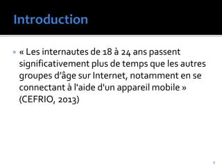  « Les internautes de 18 à 24 ans passent
significativement plus de temps que les autres
groupes d’âge sur Internet, notamment en se
connectant à l'aide d'un appareil mobile »
(CEFRIO, 2013)
5
 