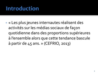  « Les plus jeunes internautes réalisent des
activités sur les médias sociaux de façon
quotidienne dans des proportions supérieures
à l’ensemble alors que cette tendance bascule
à partir de 45 ans. » (CEFRIO, 2013)
6
 