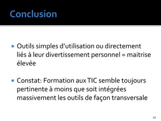  Outils simples d’utilisation ou directement
liés à leur divertissement personnel = maitrise
élevée
 Constat: Formation auxTIC semble toujours
pertinente à moins que soit intégrées
massivement les outils de façon transversale
68
 