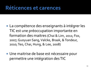  La compétence des enseignants à intégrer les
TIC est une préoccupation importante en
formation des maitres (Chai & Lim, 2011; Fox,
2007; Guoyuan Sang,Valcke, Braak, &Tondeur,
2010;Teo, Chai, Hung, & Lee, 2008)
 Une maitrise de base est nécessaire pour
permettre une intégration desTIC
10
 