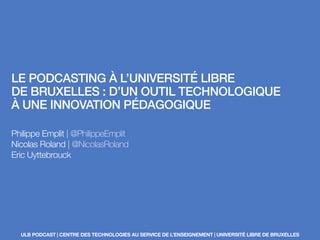 LE PODCASTING À L’UNIVERSITÉ LIBRE
DE BRUXELLES : D’UN OUTIL TECHNOLOGIQUE
À UNE INNOVATION PÉDAGOGIQUE
Philippe Emplit | @PhilippeEmplit
Nicolas Roland | @NicolasRoland
Eric Uyttebrouck
ULB PODCAST | CENTRE DES TECHNOLOGIES AU SERVICE DE L’ENSEIGNEMENT | UNIVERSITÉ LIBRE DE BRUXELLES
 