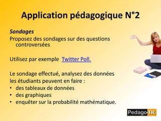 Application pédagogique N°2SondagesProposez des sondages sur des questions controversées Utilisez par exemple  Twitter Poll.Le sondage effectué, analysez des données les étudiants peuvent en faire :des tableaux de donnéesdes graphiquesenquêter sur la probabilité mathématique. 