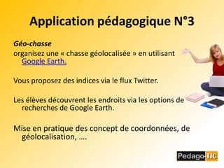 Application pédagogique N°3Géo-chasseorganisez une « chasse géolocalisée » en utilisant Google Earth.Vous proposez des indices via le flux Twitter.Les élèves découvrent les endroits via les options de recherches de Google Earth.Mise en pratique des concept de coordonnées, de géolocalisation, ….
