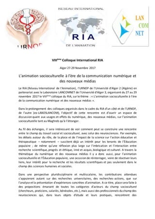 VIIIème
Colloque International RIA
Alger 27-29 Novembre 2017
L’animation socioculturelle à l’ère de la communication numérique et
des nouveaux médias
Le RIA (Réseau International de l’Animation), l’URNOP de l’Université d’Alger 2 (Algérie) en
partenariat avec le Laboratoire LANCOMNET de l’Université d’Alger 3, organisent du 27 au 29
novembre 2017 le VIIIème colloque du RIA, sur le thème : « L’animation socioculturelle à l’ère
de la communication numérique et des nouveaux médias ».
Dans le prolongement des colloques organisés dans le cadre du RIA d’un côté et de l’URNOP,
de l’autre (ex-LABOSLANCOM), l’objectif de cette rencontre est d’ouvrir un espace de
discussion quant aux usages et effets du numérique, des nouveaux médias, sur l’animation
socioculturelle tant au Maghreb qu’à l’étranger.
Au fil des échanges, il sera intéressant de voir comment peut se construire une rencontre
entre le champ du travail social et socioculturel, avec celui des neurosciences. Par exemple,
les débats autour du rôle, de la place et de l’impact de la science sur l’action éducative et
thérapeutique – notamment – suscitent déjà un intérêt pour les tenants de l’Éducation
populaire ; de même qu’une réflexion plus large sur l’imbrication et l’interaction entre
recherche scientifique, progrès et éthique, inné et acquis, biologique et culturel. A travers la
thématique du numérique et des nouveaux médias il y a donc aussi, pour l’animation
socioculturelle et l’Éducation populaire, une occasion de réinterroger, voire de réactiver leurs
liens, leur intérêt pour la recherche et les résultats scientifiques et pas seulement dans le
champ des sciences humaines et sociales.
Dans une perspective pluridisciplinaire et multiscalaire, les contributions attendues
s’appuieront autant sur des recherches universitaires, des recherches-actions, que sur
l’analyse et la présentation d’expériences concrètes d’animation. A ce titre, place sera faite à
des propositions émanant de toutes les catégories d’acteurs du champ socioculturel
(chercheurs, praticiens, salariés, bénévoles, etc.), mais aussi des professionnels du champ des
neurosciences qui, dans leurs objets d’étude et leurs pratiques, rencontrent des
 