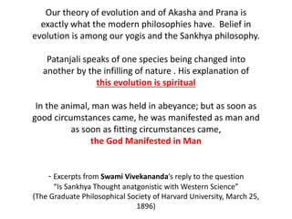Our theory of evolution and of Akasha and Prana is
exactly what the modern philosophies have. Belief in
evolution is among our yogis and the Sankhya philosophy.
Patanjali speaks of one species being changed into
another by the infilling of nature . His explanation of
this evolution is spiritual
In the animal, man was held in abeyance; but as soon as
good circumstances came, he was manifested as man and
as soon as fitting circumstances came,
the God Manifested in Man
- Excerpts from Swami Vivekananda’s reply to the question
“Is Sankhya Thought anatgonistic with Western Science”
(The Graduate Philosophical Society of Harvard University, March 25,
1896)
 