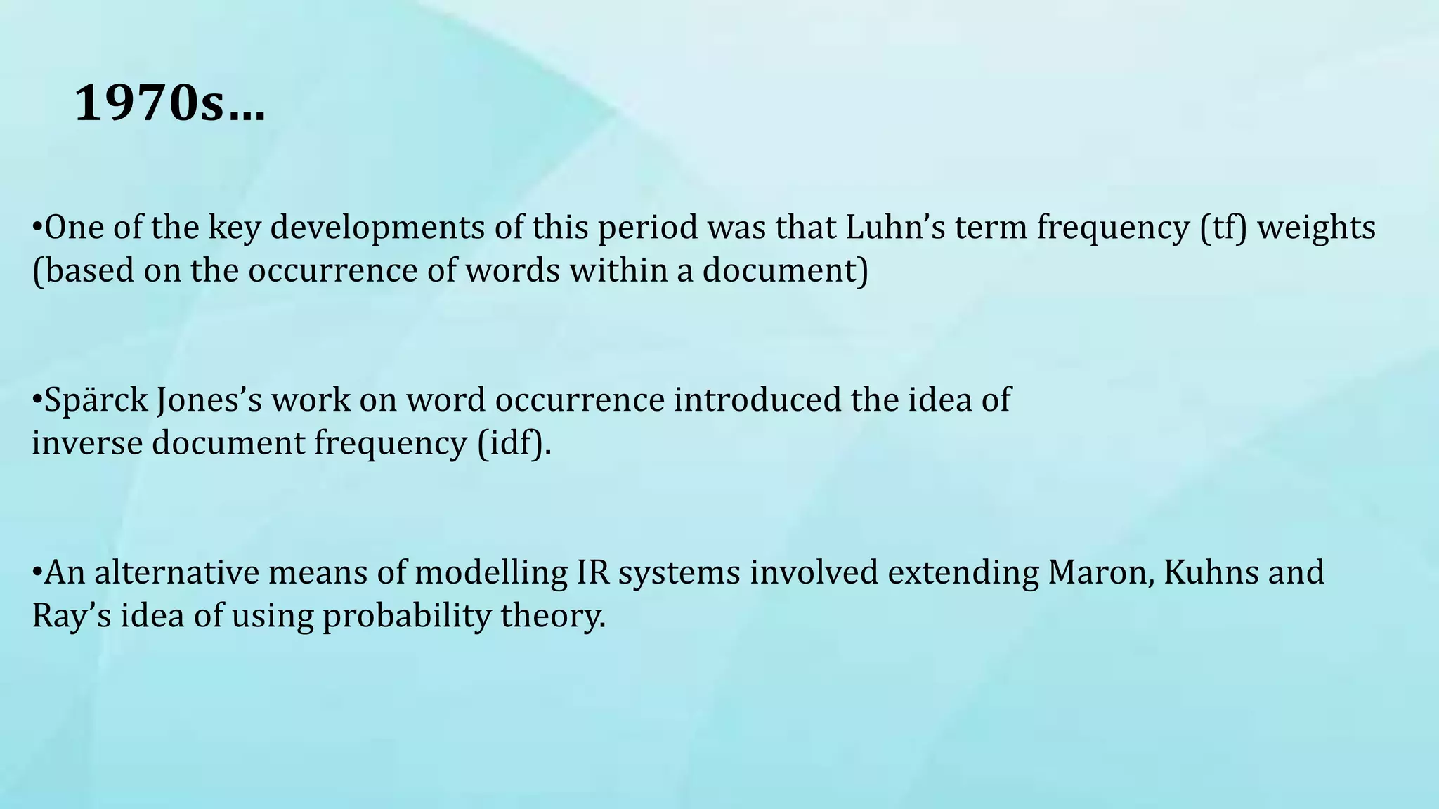 1970s…
•One of the key developments of this period was that Luhn’s term frequency (tf) weights
(based on the occurrence of words within a document)
•Spärck Jones’s work on word occurrence introduced the idea of
inverse document frequency (idf).
•An alternative means of modelling IR systems involved extending Maron, Kuhns and
Ray’s idea of using probability theory.
 