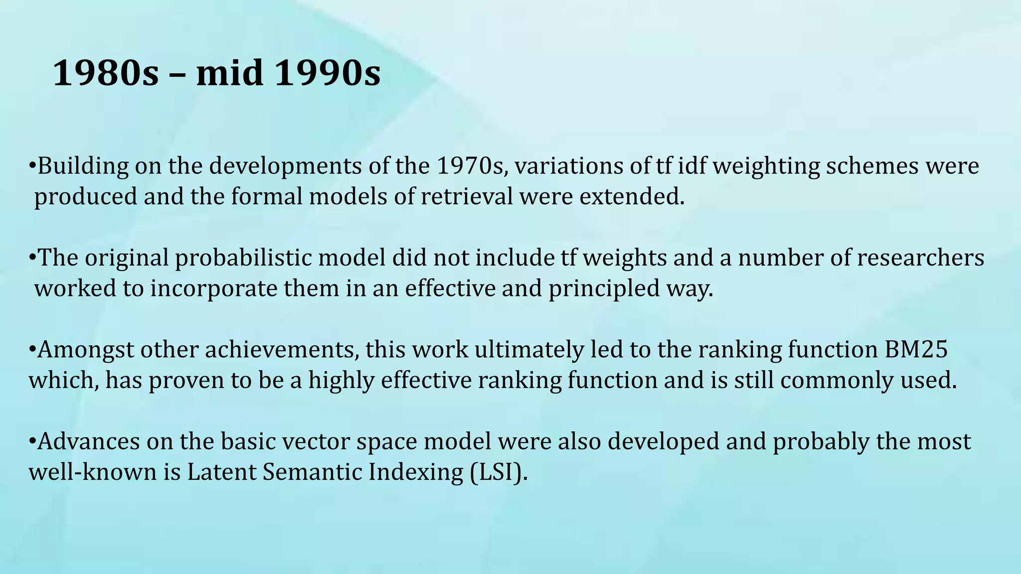 1980s – mid 1990s
•Building on the developments of the 1970s, variations of tf idf weighting schemes were
produced and the formal models of retrieval were extended.
•The original probabilistic model did not include tf weights and a number of researchers
worked to incorporate them in an effective and principled way.
•Amongst other achievements, this work ultimately led to the ranking function BM25
which, has proven to be a highly effective ranking function and is still commonly used.
•Advances on the basic vector space model were also developed and probably the most
well-known is Latent Semantic Indexing (LSI).
 