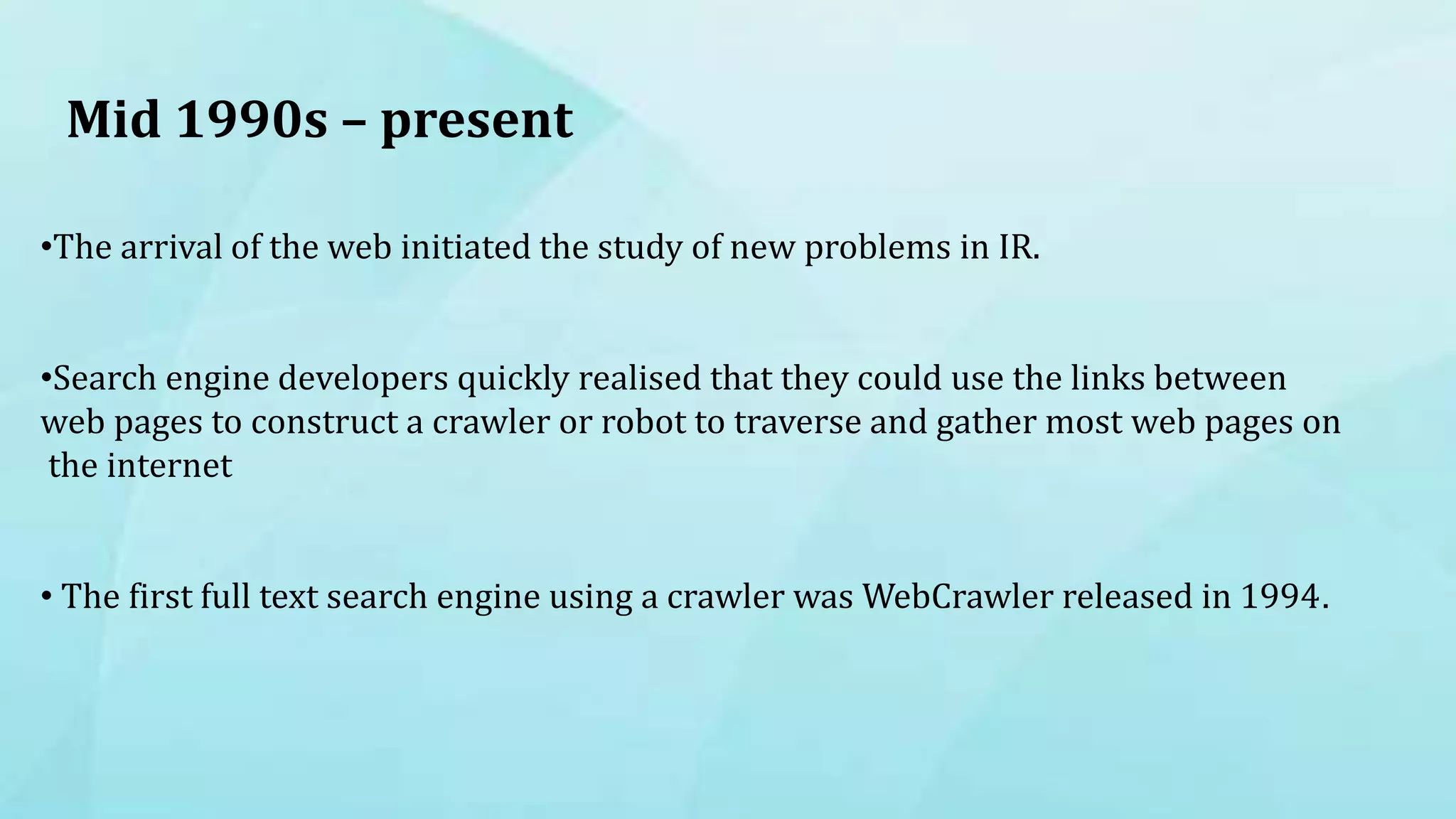 Mid 1990s – present
•The arrival of the web initiated the study of new problems in IR.
•Search engine developers quickly realised that they could use the links between
web pages to construct a crawler or robot to traverse and gather most web pages on
the internet
• The first full text search engine using a crawler was WebCrawler released in 1994.
 