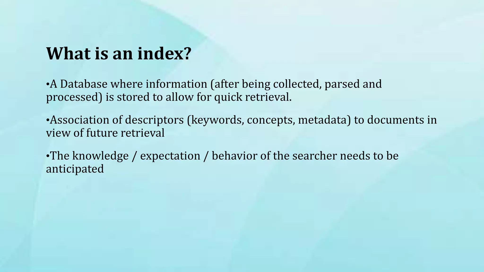 What is an index?
•A Database where information (after being collected, parsed and
processed) is stored to allow for quick retrieval.
•Association of descriptors (keywords, concepts, metadata) to documents in
view of future retrieval
•The knowledge / expectation / behavior of the searcher needs to be
anticipated
 