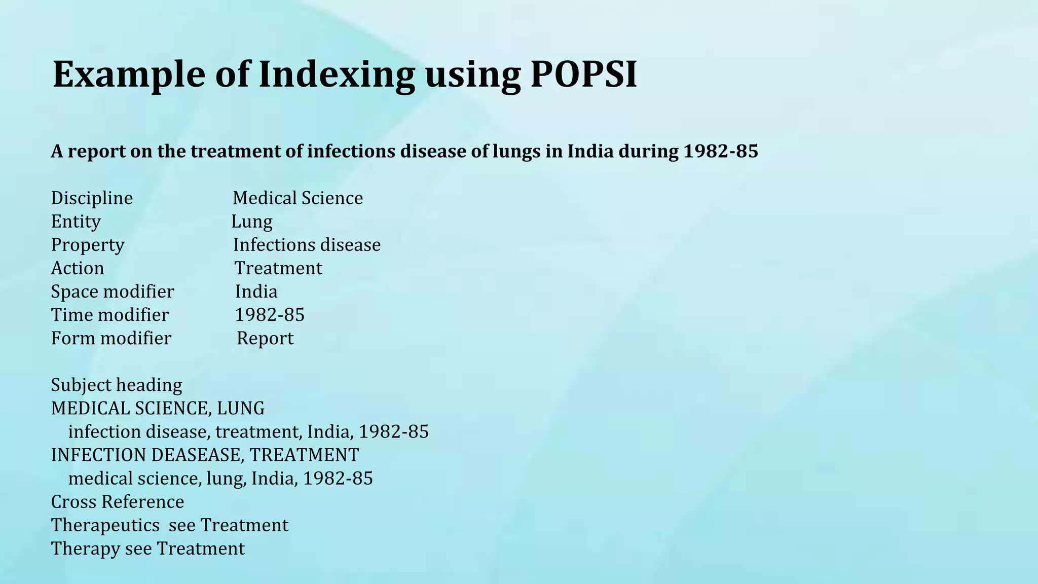 Example of Indexing using POPSI
A report on the treatment of infections disease of lungs in India during 1982-85
Discipline Medical Science
Entity Lung
Property Infections disease
Action Treatment
Space modifier India
Time modifier 1982-85
Form modifier Report
Subject heading
MEDICAL SCIENCE, LUNG
infection disease, treatment, India, 1982-85
INFECTION DEASEASE, TREATMENT
medical science, lung, India, 1982-85
Cross Reference
Therapeutics see Treatment
Therapy see Treatment
 