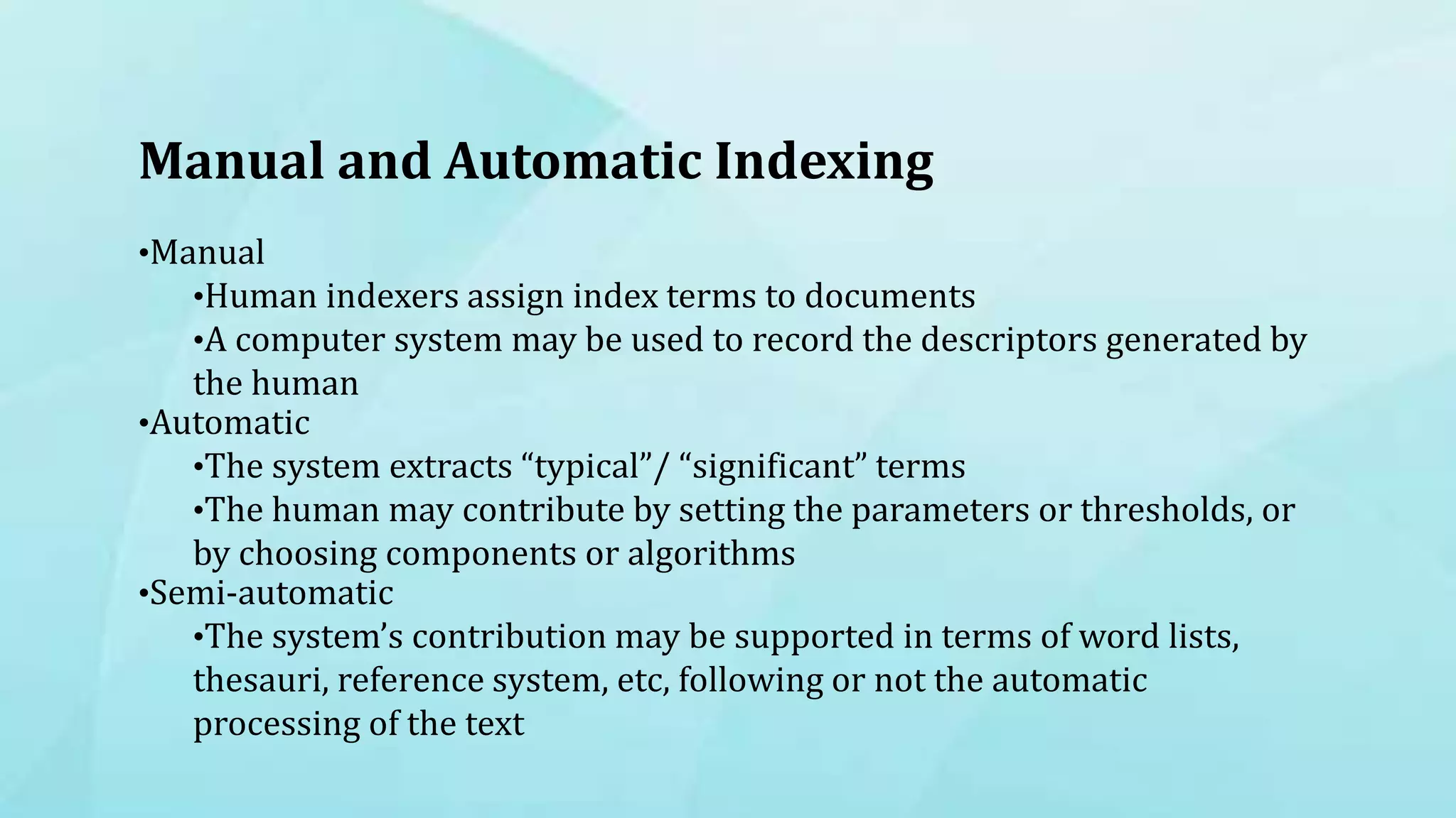 Manual and Automatic Indexing
•Manual
•Human indexers assign index terms to documents
•A computer system may be used to record the descriptors generated by
the human
•Automatic
•The system extracts “typical”/ “significant” terms
•The human may contribute by setting the parameters or thresholds, or
by choosing components or algorithms
•Semi-automatic
•The system’s contribution may be supported in terms of word lists,
thesauri, reference system, etc, following or not the automatic
processing of the text
 