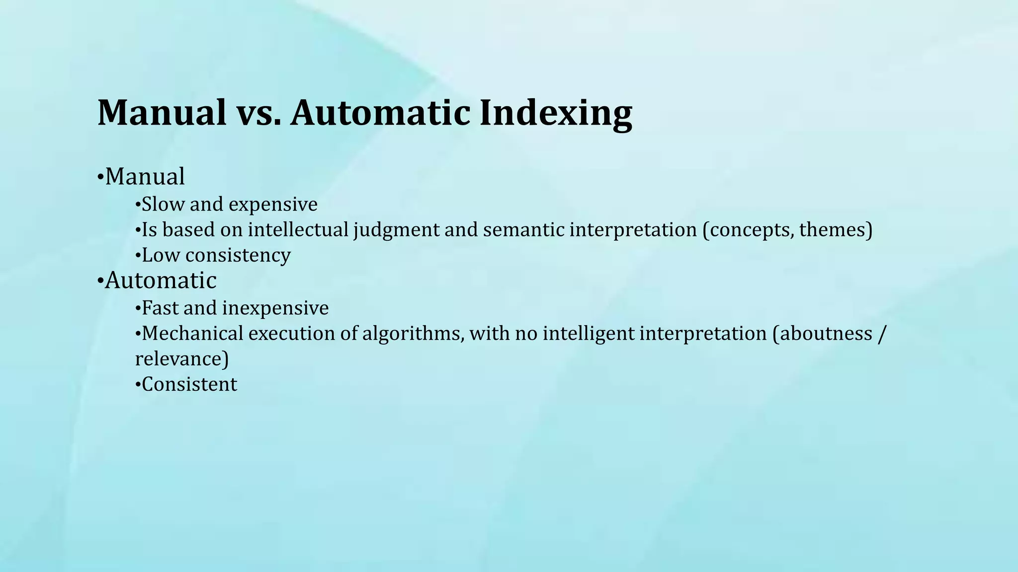 Manual vs. Automatic Indexing
•Manual
•Slow and expensive
•Is based on intellectual judgment and semantic interpretation (concepts, themes)
•Low consistency
•Automatic
•Fast and inexpensive
•Mechanical execution of algorithms, with no intelligent interpretation (aboutness /
relevance)
•Consistent
 