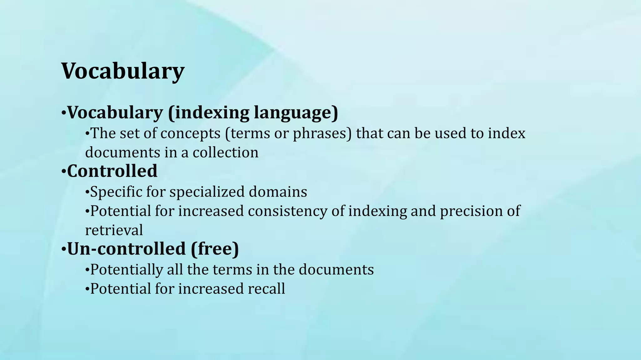 Vocabulary
•Vocabulary (indexing language)
•The set of concepts (terms or phrases) that can be used to index
documents in a collection
•Controlled
•Specific for specialized domains
•Potential for increased consistency of indexing and precision of
retrieval
•Un-controlled (free)
•Potentially all the terms in the documents
•Potential for increased recall
 