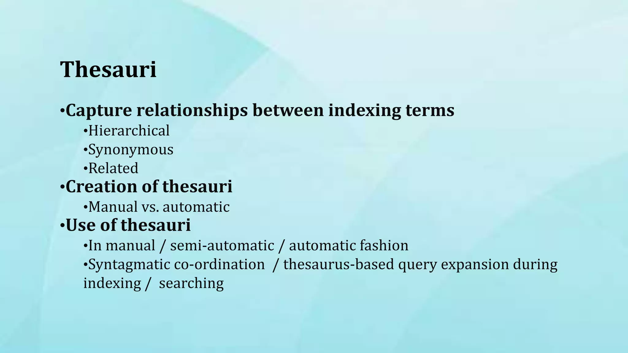 Thesauri
•Capture relationships between indexing terms
•Hierarchical
•Synonymous
•Related
•Creation of thesauri
•Manual vs. automatic
•Use of thesauri
•In manual / semi-automatic / automatic fashion
•Syntagmatic co-ordination / thesaurus-based query expansion during
indexing / searching
 