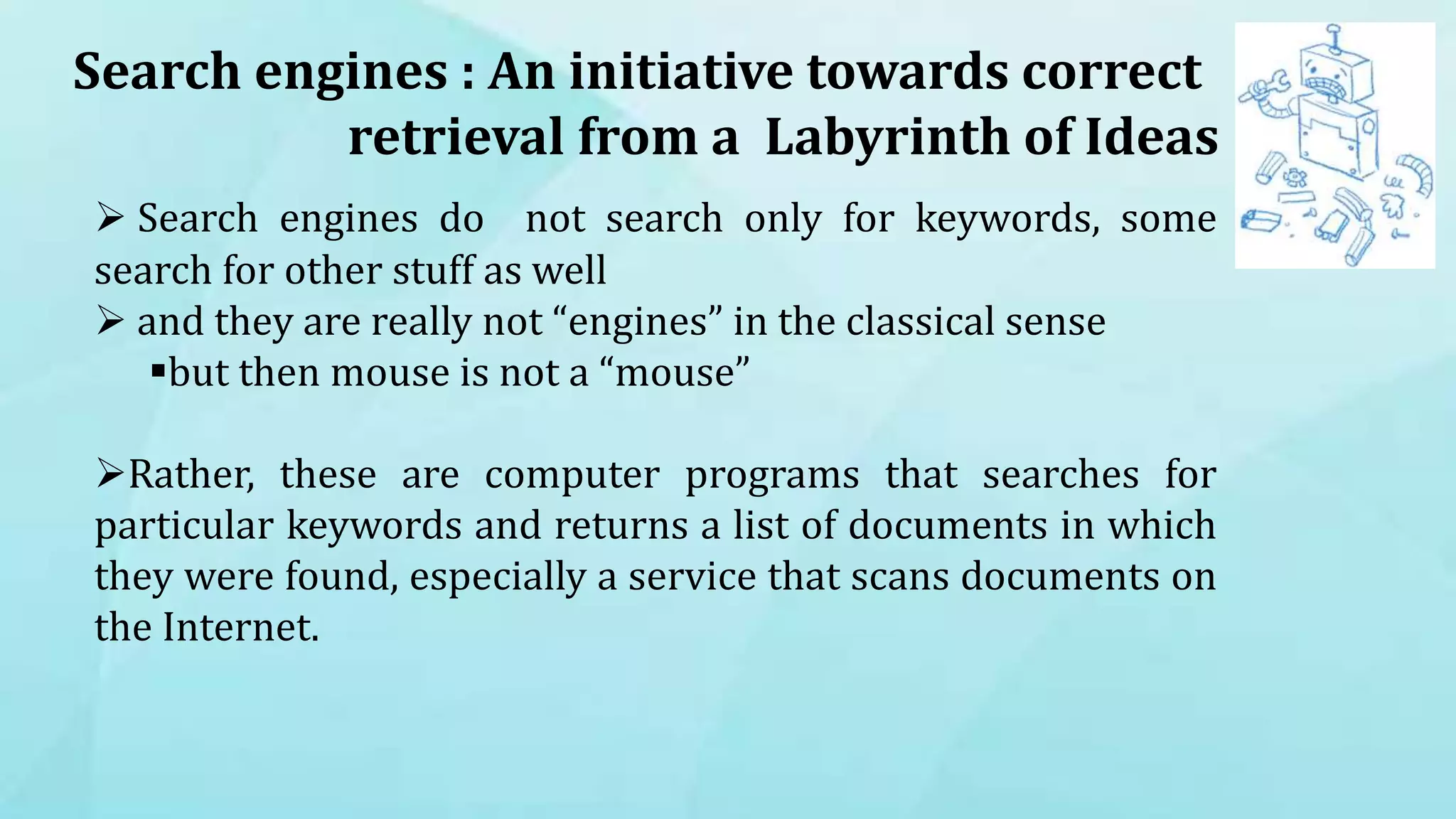 Search engines : An initiative towards correct
retrieval from a Labyrinth of Ideas
 Search engines do not search only for keywords, some
search for other stuff as well
 and they are really not “engines” in the classical sense
but then mouse is not a “mouse”
Rather, these are computer programs that searches for
particular keywords and returns a list of documents in which
they were found, especially a service that scans documents on
the Internet.
 