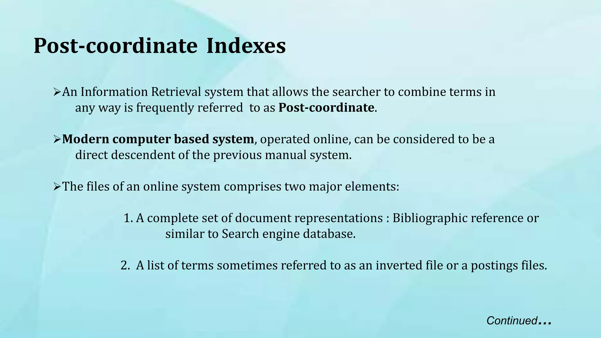 Post-coordinate Indexes
An Information Retrieval system that allows the searcher to combine terms in
any way is frequently referred to as Post-coordinate.
Modern computer based system, operated online, can be considered to be a
direct descendent of the previous manual system.
The files of an online system comprises two major elements:
1. A complete set of document representations : Bibliographic reference or
similar to Search engine database.
2. A list of terms sometimes referred to as an inverted file or a postings files.
Continued…
 