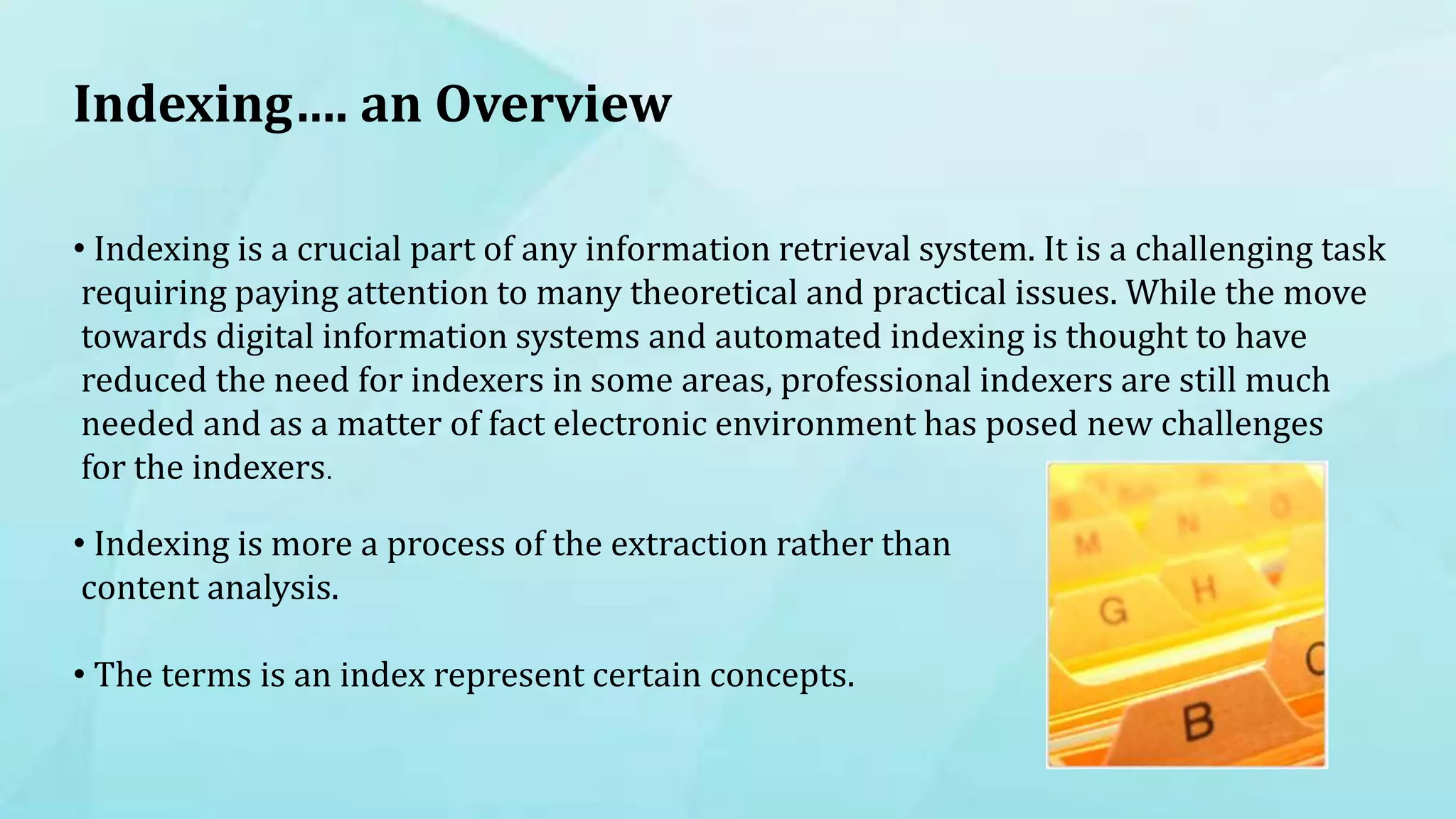 Indexing…. an Overview
• Indexing is a crucial part of any information retrieval system. It is a challenging task
requiring paying attention to many theoretical and practical issues. While the move
towards digital information systems and automated indexing is thought to have
reduced the need for indexers in some areas, professional indexers are still much
needed and as a matter of fact electronic environment has posed new challenges
for the indexers.
• Indexing is more a process of the extraction rather than
content analysis.
• The terms is an index represent certain concepts.
 