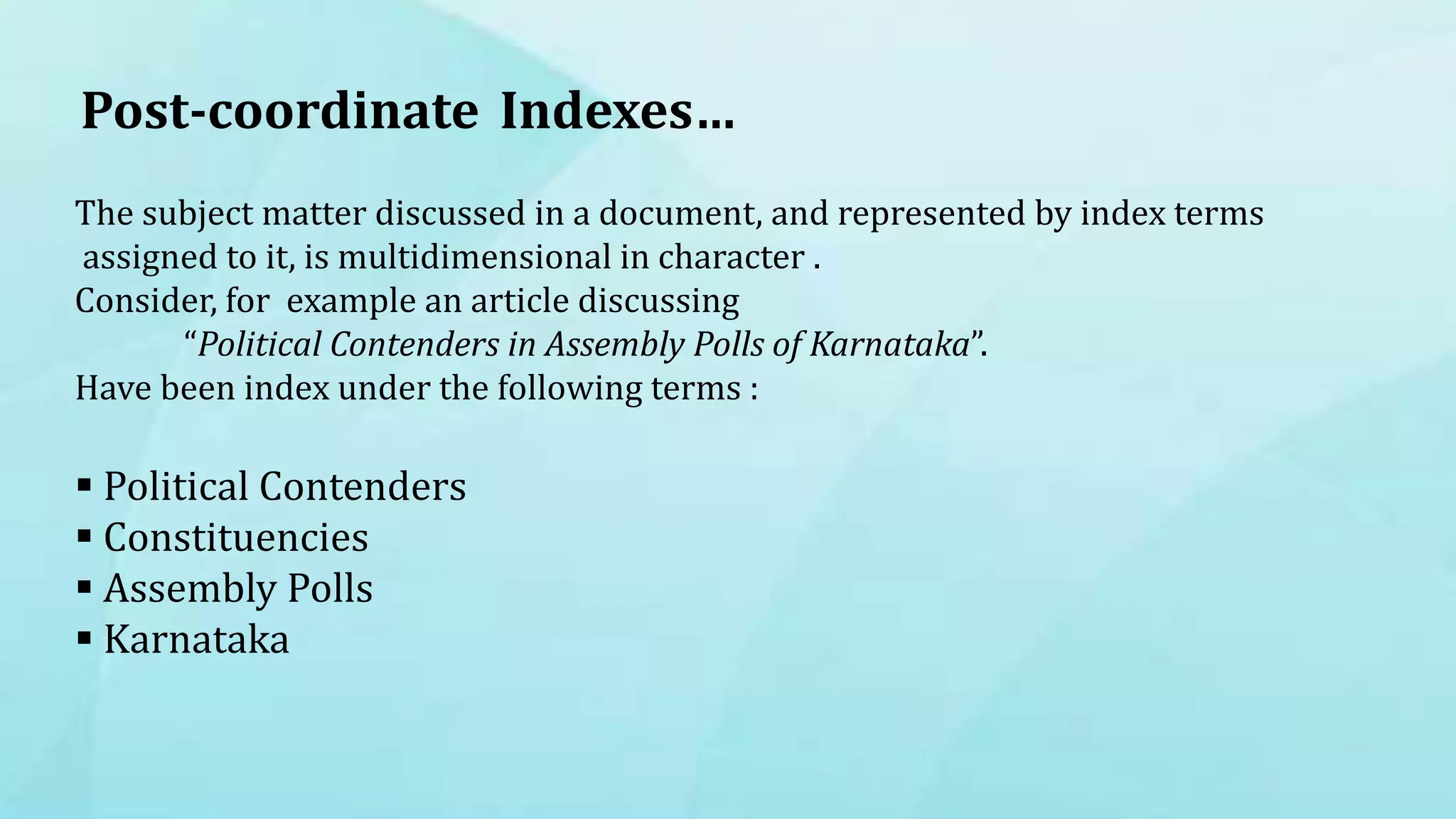 The subject matter discussed in a document, and represented by index terms
assigned to it, is multidimensional in character .
Consider, for example an article discussing
“Political Contenders in Assembly Polls of Karnataka”.
Have been index under the following terms :
 Political Contenders
 Constituencies
 Assembly Polls
 Karnataka
Post-coordinate Indexes…
 