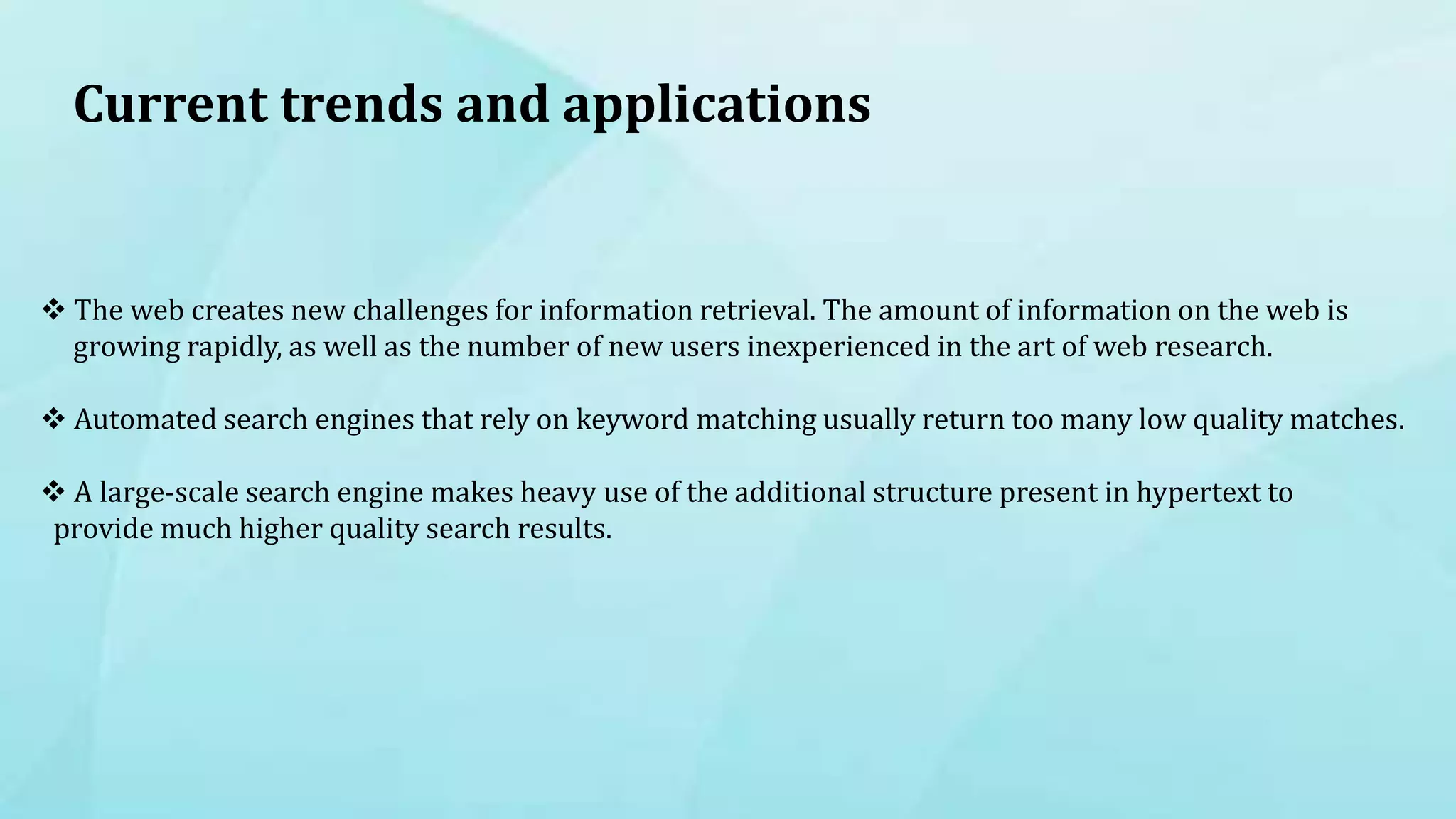 Current trends and applications
 The web creates new challenges for information retrieval. The amount of information on the web is
growing rapidly, as well as the number of new users inexperienced in the art of web research.
 Automated search engines that rely on keyword matching usually return too many low quality matches.
 A large-scale search engine makes heavy use of the additional structure present in hypertext to
provide much higher quality search results.
 