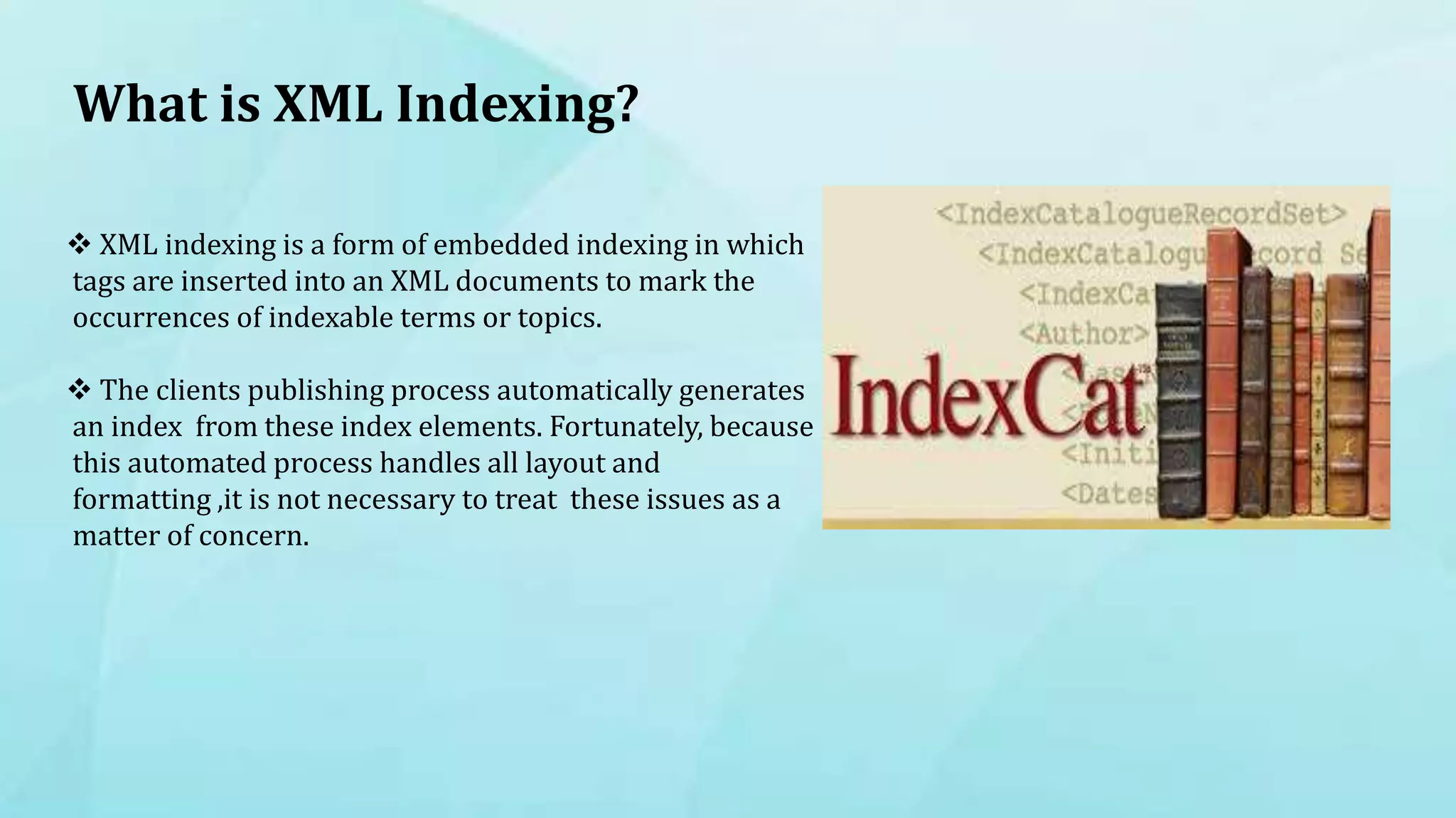 What is XML Indexing?
 XML indexing is a form of embedded indexing in which
tags are inserted into an XML documents to mark the
occurrences of indexable terms or topics.
 The clients publishing process automatically generates
an index from these index elements. Fortunately, because
this automated process handles all layout and
formatting ,it is not necessary to treat these issues as a
matter of concern.
 