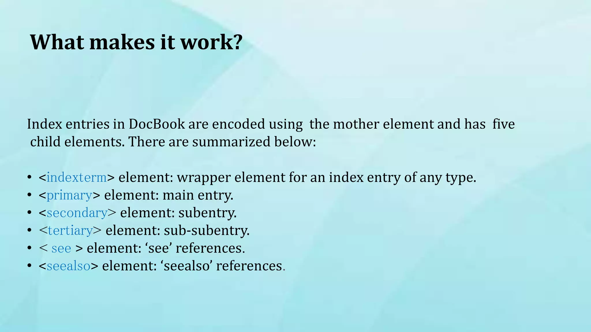 What makes it work?
Index entries in DocBook are encoded using the mother element and has five
child elements. There are summarized below:
• <indexterm> element: wrapper element for an index entry of any type.
• <primary> element: main entry.
• <secondary> element: subentry.
• <tertiary> element: sub-subentry.
• < see > element: ‘see’ references.
• <seealso> element: ‘seealso’ references.
 