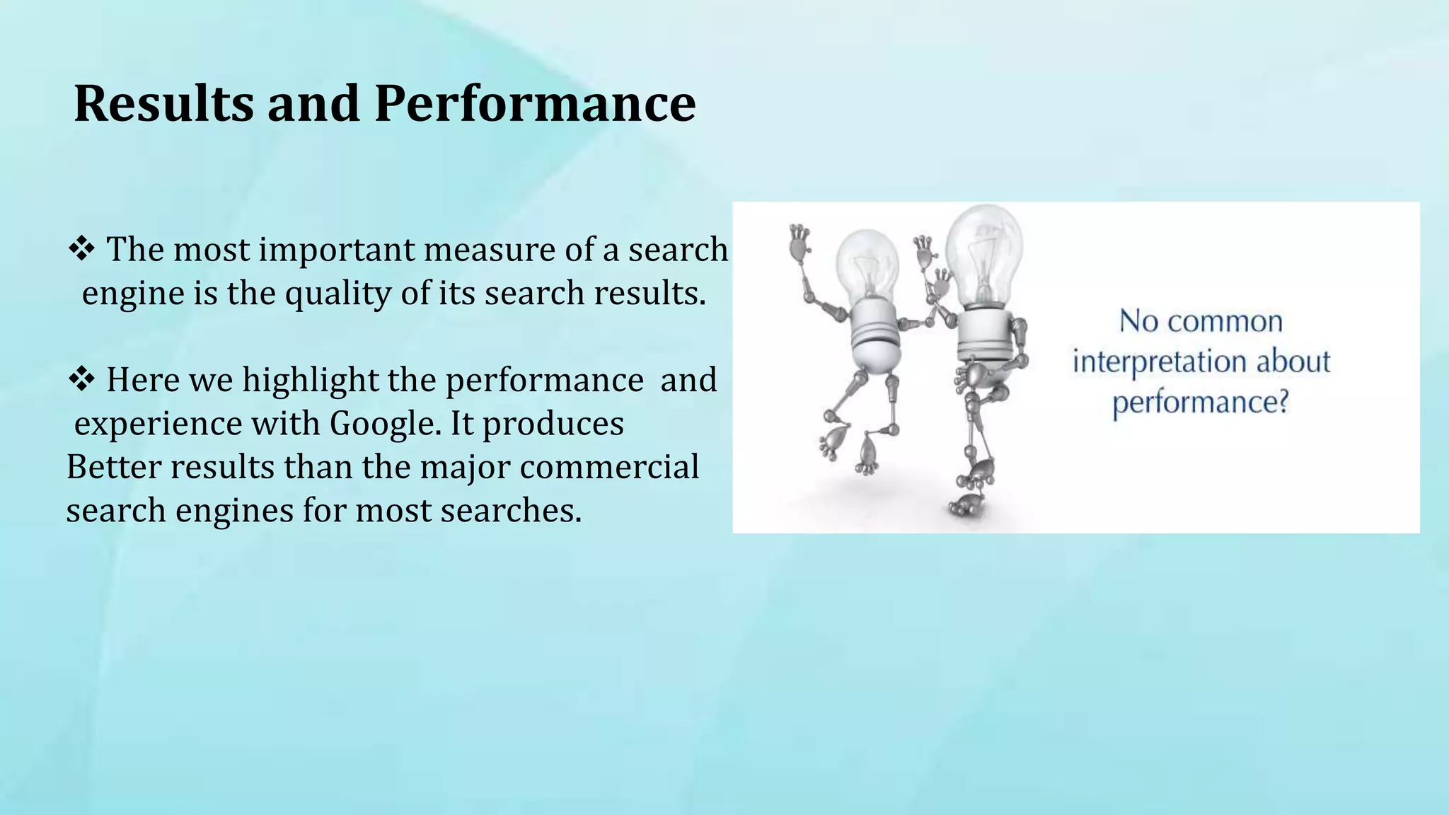 Results and Performance
 The most important measure of a search
engine is the quality of its search results.
 Here we highlight the performance and
experience with Google. It produces
Better results than the major commercial
search engines for most searches.
 