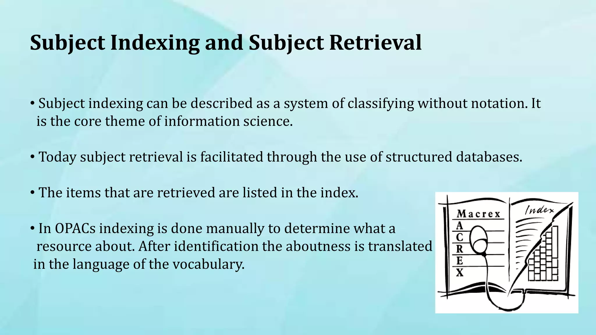 Subject Indexing and Subject Retrieval
• Subject indexing can be described as a system of classifying without notation. It
is the core theme of information science.
• Today subject retrieval is facilitated through the use of structured databases.
• The items that are retrieved are listed in the index.
• In OPACs indexing is done manually to determine what a
resource about. After identification the aboutness is translated
in the language of the vocabulary.
 