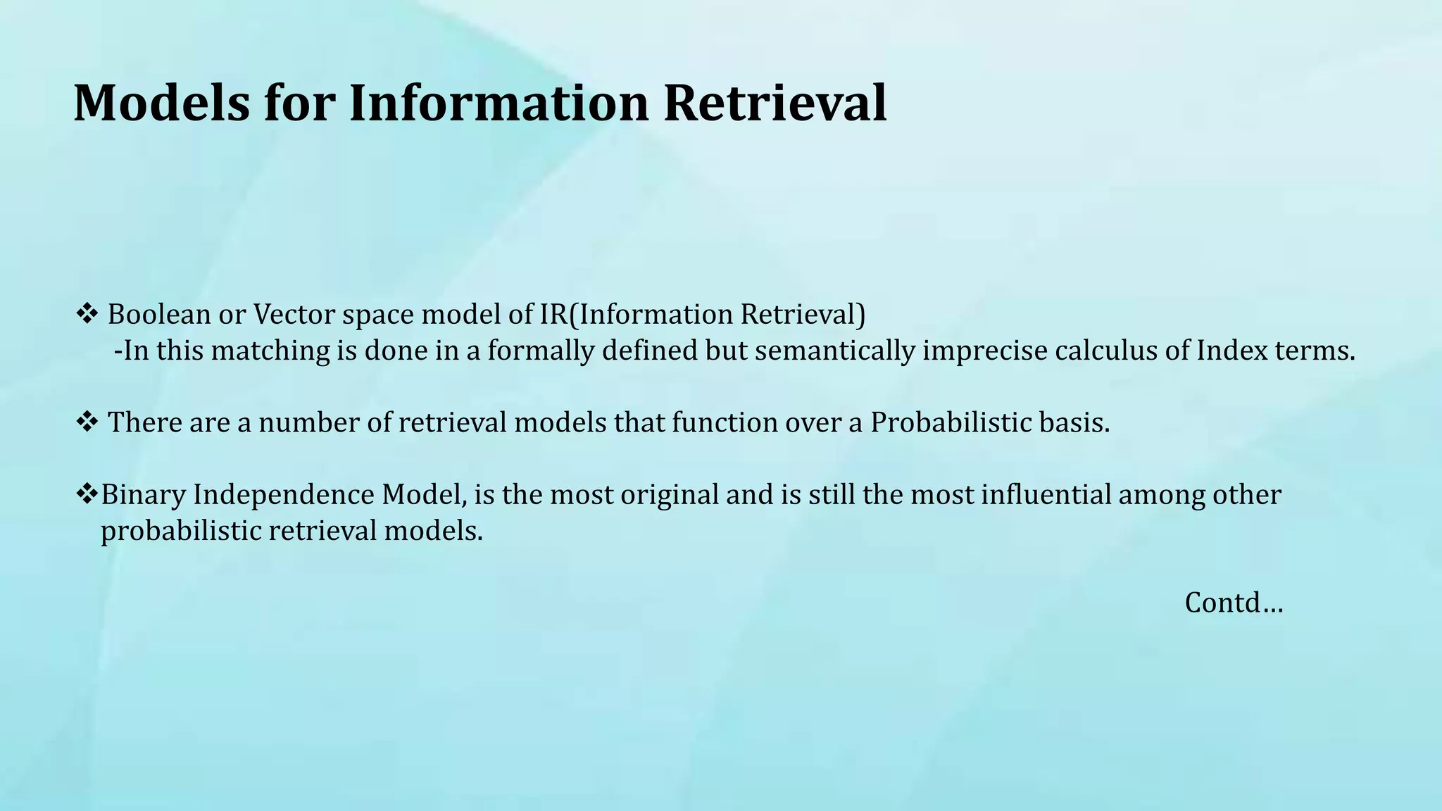 Models for Information Retrieval
 Boolean or Vector space model of IR(Information Retrieval)
-In this matching is done in a formally defined but semantically imprecise calculus of Index terms.
 There are a number of retrieval models that function over a Probabilistic basis.
Binary Independence Model, is the most original and is still the most influential among other
probabilistic retrieval models.
Contd…
 
