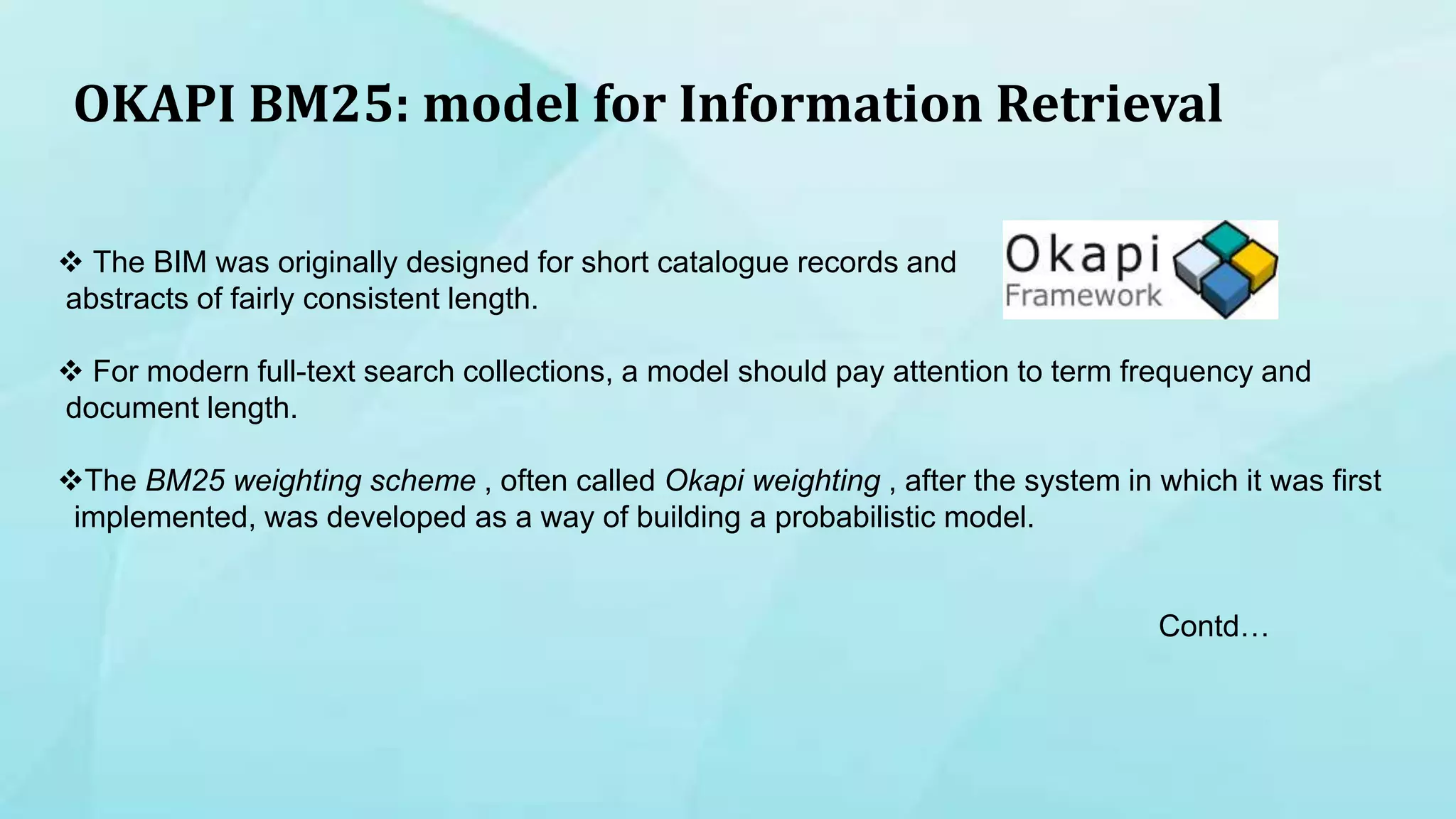 OKAPI BM25: model for Information Retrieval
 The BIM was originally designed for short catalogue records and
abstracts of fairly consistent length.
 For modern full-text search collections, a model should pay attention to term frequency and
document length.
The BM25 weighting scheme , often called Okapi weighting , after the system in which it was first
implemented, was developed as a way of building a probabilistic model.
Contd…
 