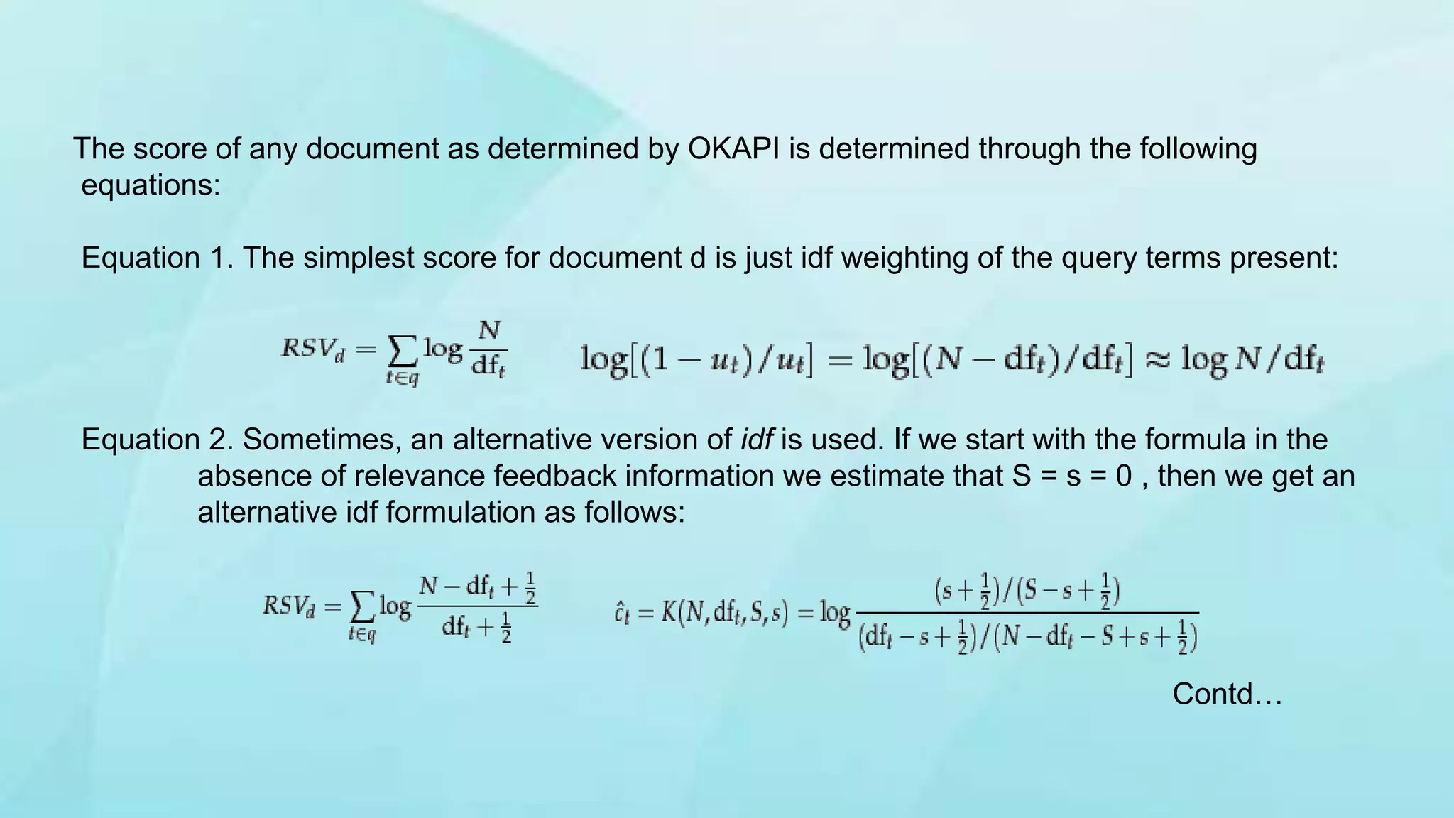 The score of any document as determined by OKAPI is determined through the following
equations:
Equation 1. The simplest score for document d is just idf weighting of the query terms present:
Equation 2. Sometimes, an alternative version of idf is used. If we start with the formula in the
absence of relevance feedback information we estimate that S = s = 0 , then we get an
alternative idf formulation as follows:
Contd…
 
