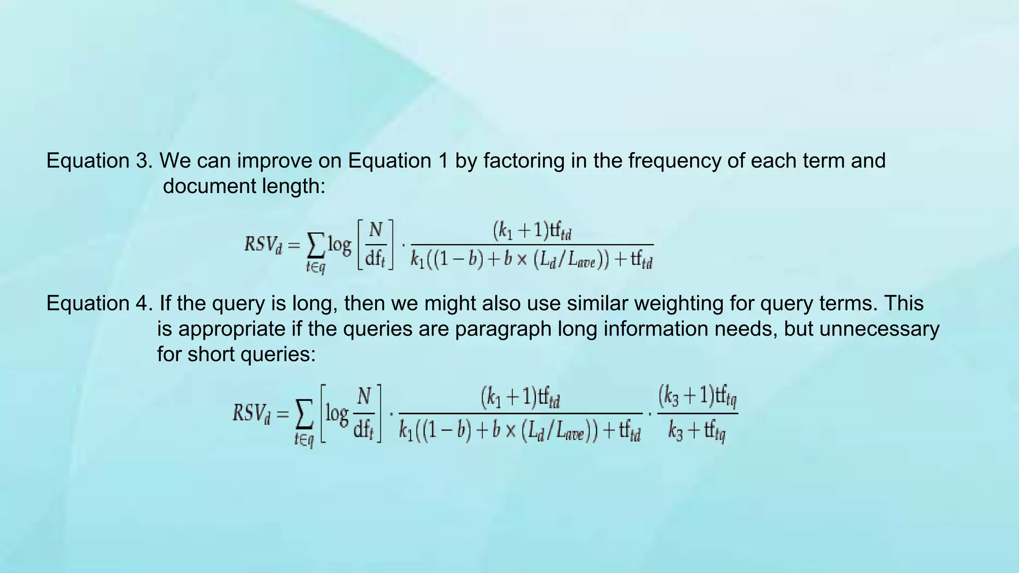 Equation 3. We can improve on Equation 1 by factoring in the frequency of each term and
document length:
Equation 4. If the query is long, then we might also use similar weighting for query terms. This
is appropriate if the queries are paragraph long information needs, but unnecessary
for short queries:
 