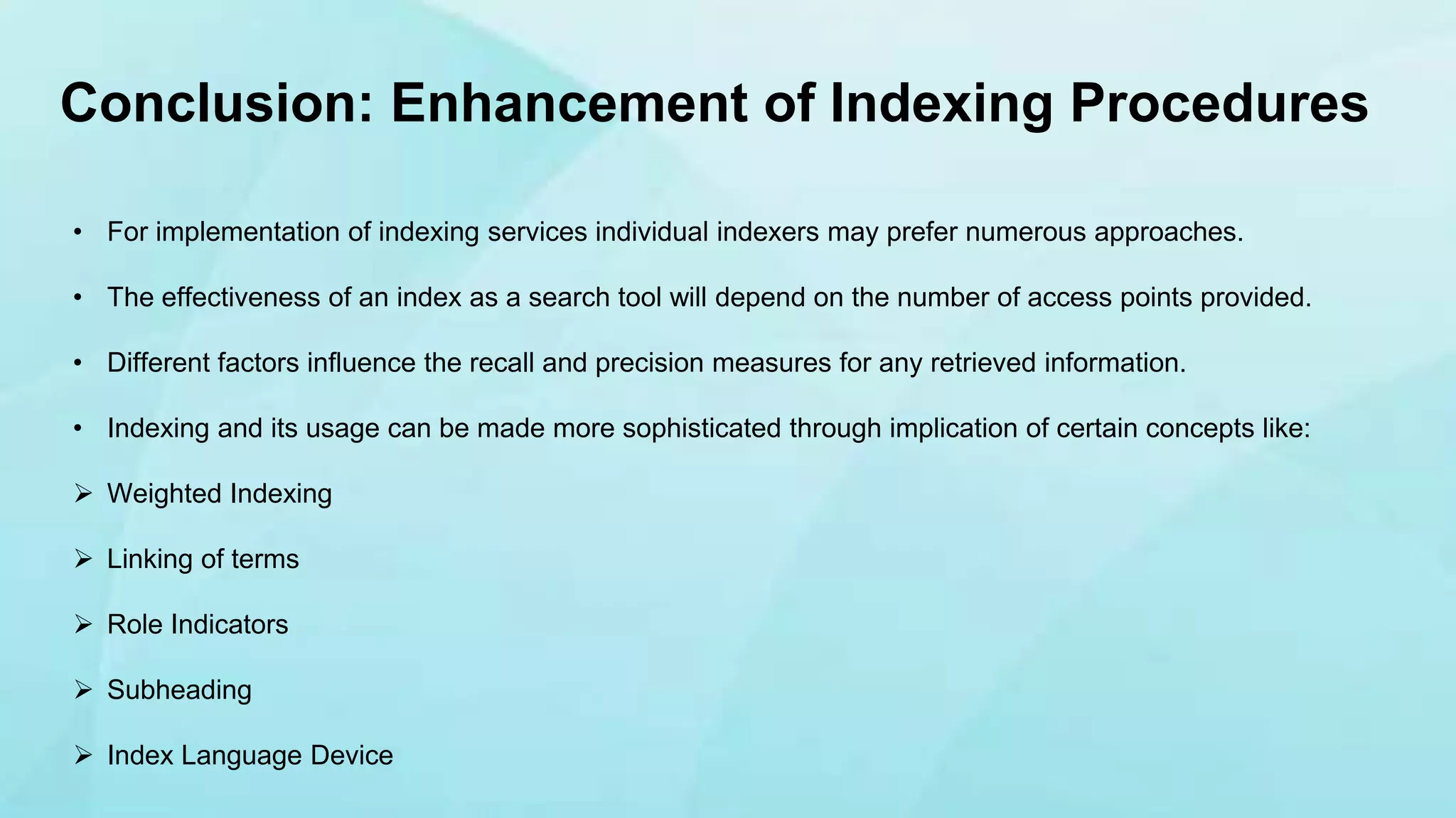 • For implementation of indexing services individual indexers may prefer numerous approaches.
• The effectiveness of an index as a search tool will depend on the number of access points provided.
• Different factors influence the recall and precision measures for any retrieved information.
• Indexing and its usage can be made more sophisticated through implication of certain concepts like:
 Weighted Indexing
 Linking of terms
 Role Indicators
 Subheading
 Index Language Device
Conclusion: Enhancement of Indexing Procedures
 