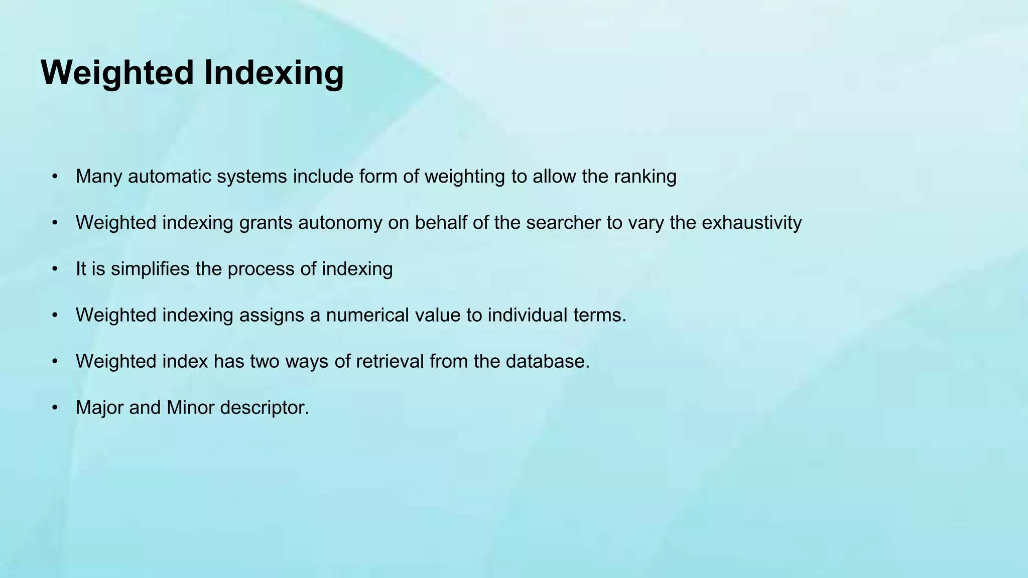 • Many automatic systems include form of weighting to allow the ranking
• Weighted indexing grants autonomy on behalf of the searcher to vary the exhaustivity
• It is simplifies the process of indexing
• Weighted indexing assigns a numerical value to individual terms.
• Weighted index has two ways of retrieval from the database.
• Major and Minor descriptor.
Weighted Indexing
 