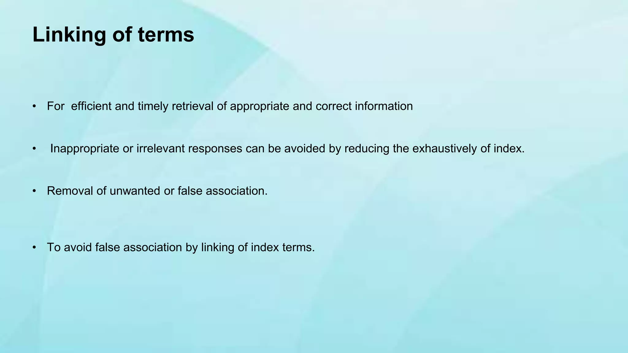 • For efficient and timely retrieval of appropriate and correct information
• Inappropriate or irrelevant responses can be avoided by reducing the exhaustively of index.
• Removal of unwanted or false association.
• To avoid false association by linking of index terms.
Linking of terms
 