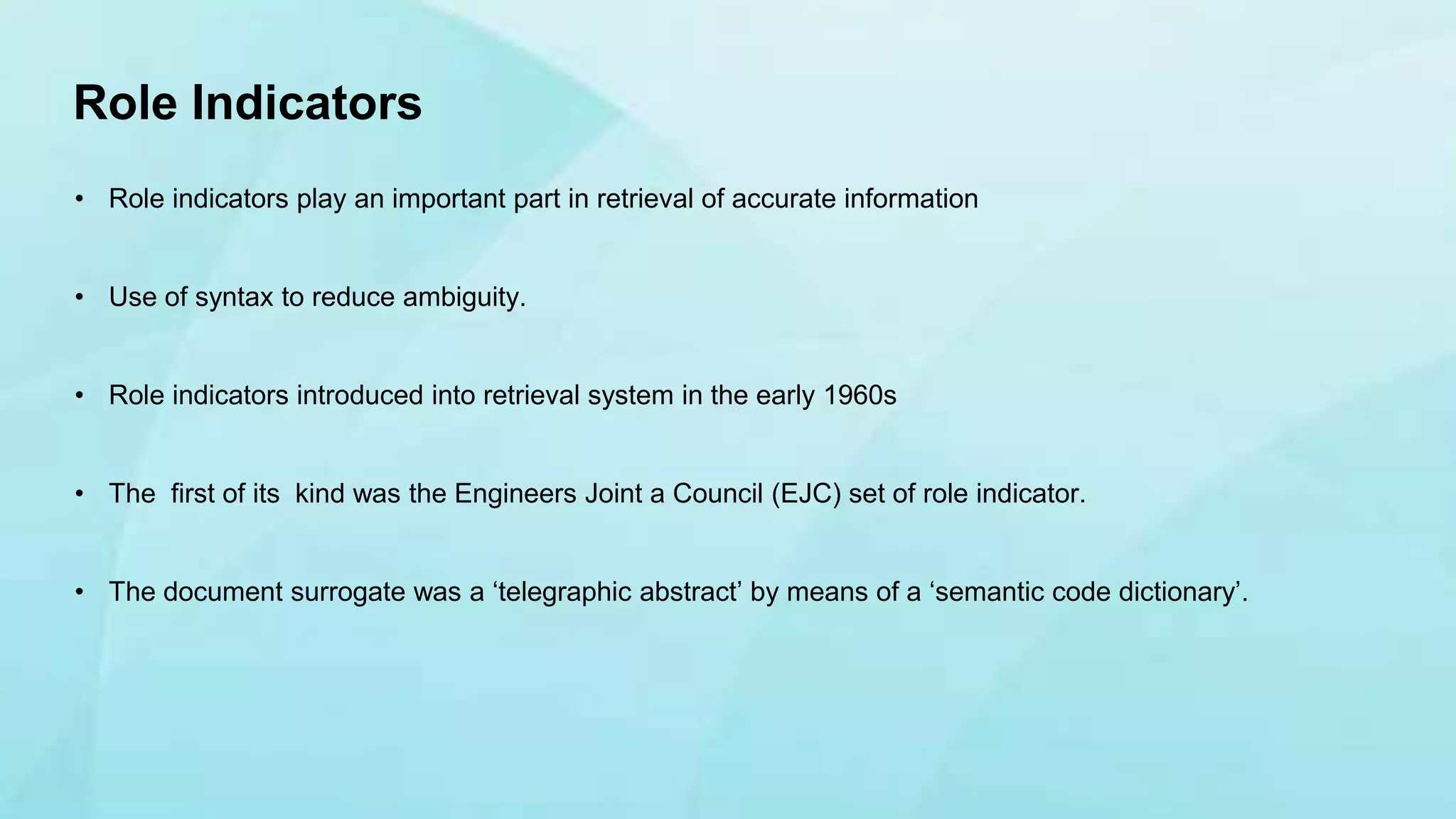 • Role indicators play an important part in retrieval of accurate information
• Use of syntax to reduce ambiguity.
• Role indicators introduced into retrieval system in the early 1960s
• The first of its kind was the Engineers Joint a Council (EJC) set of role indicator.
• The document surrogate was a ‘telegraphic abstract’ by means of a ‘semantic code dictionary’.
Role Indicators
 