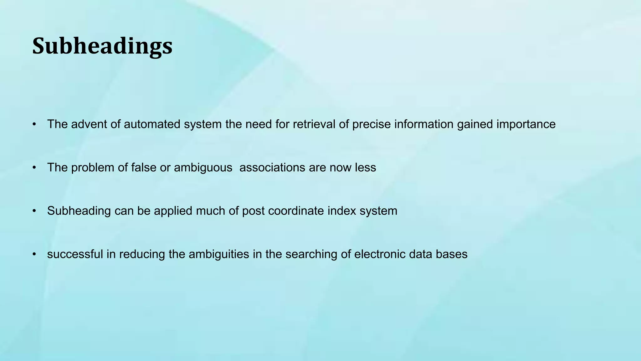 Subheadings
• The advent of automated system the need for retrieval of precise information gained importance
• The problem of false or ambiguous associations are now less
• Subheading can be applied much of post coordinate index system
• successful in reducing the ambiguities in the searching of electronic data bases
 