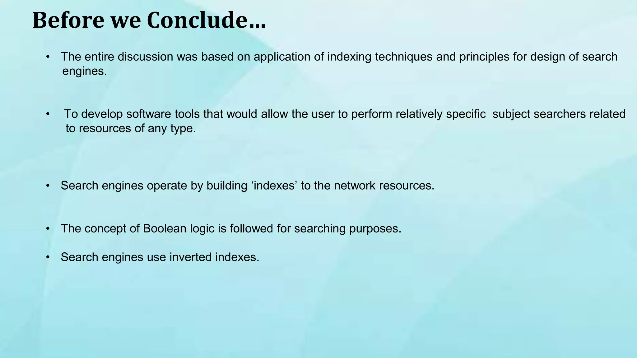 Before we Conclude…
• The entire discussion was based on application of indexing techniques and principles for design of search
engines.
• To develop software tools that would allow the user to perform relatively specific subject searchers related
to resources of any type.
• Search engines operate by building ‘indexes’ to the network resources.
• The concept of Boolean logic is followed for searching purposes.
• Search engines use inverted indexes.
 