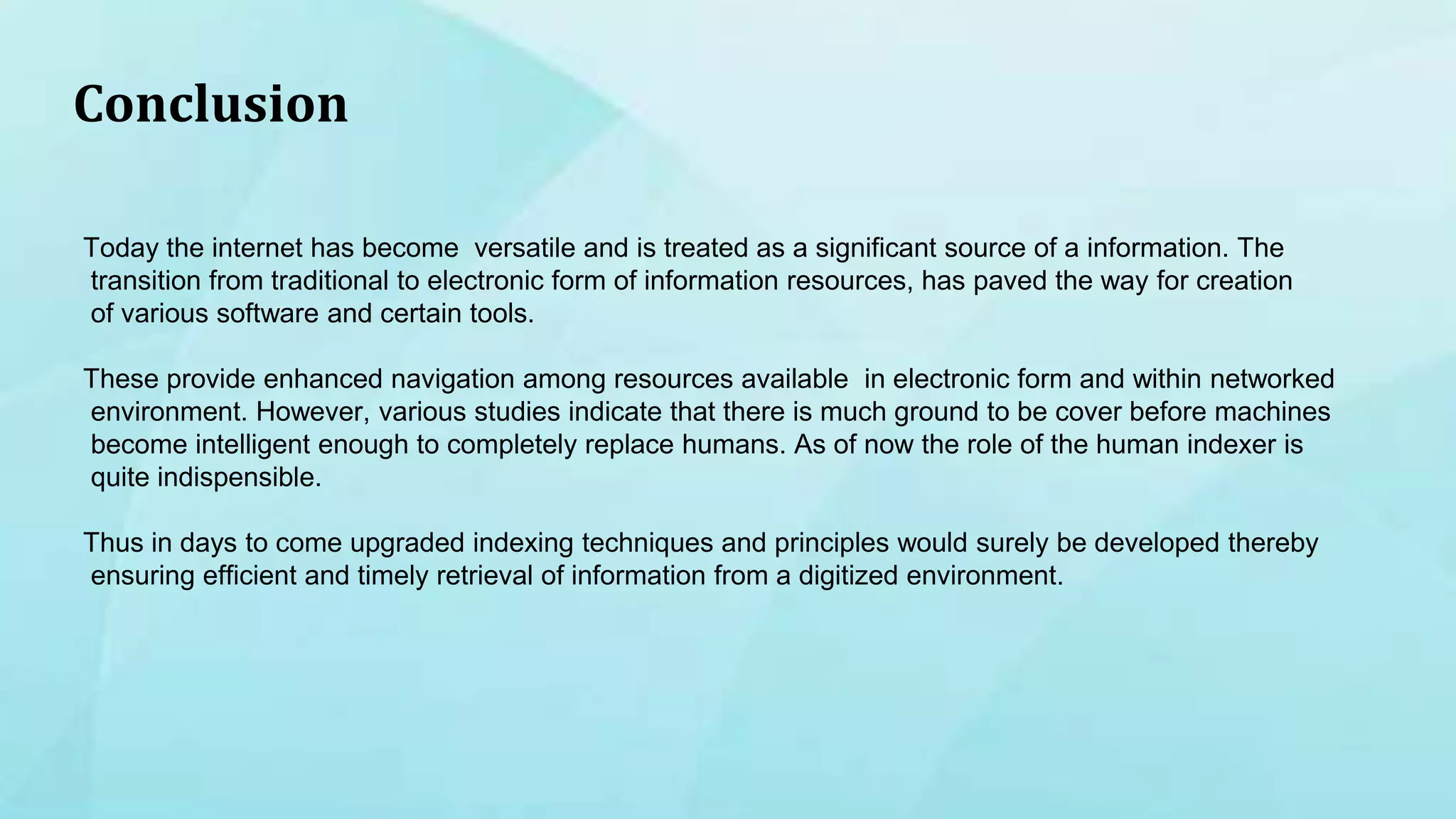 Conclusion
Today the internet has become versatile and is treated as a significant source of a information. The
transition from traditional to electronic form of information resources, has paved the way for creation
of various software and certain tools.
These provide enhanced navigation among resources available in electronic form and within networked
environment. However, various studies indicate that there is much ground to be cover before machines
become intelligent enough to completely replace humans. As of now the role of the human indexer is
quite indispensible.
Thus in days to come upgraded indexing techniques and principles would surely be developed thereby
ensuring efficient and timely retrieval of information from a digitized environment.
 