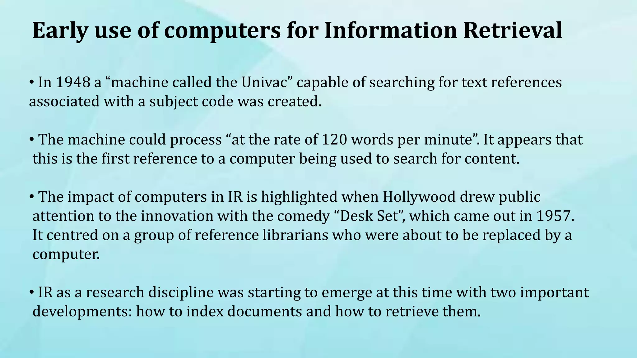 Early use of computers for Information Retrieval
• In 1948 a “machine called the Univac” capable of searching for text references
associated with a subject code was created.
• The machine could process “at the rate of 120 words per minute”. It appears that
this is the first reference to a computer being used to search for content.
• The impact of computers in IR is highlighted when Hollywood drew public
attention to the innovation with the comedy “Desk Set”, which came out in 1957.
It centred on a group of reference librarians who were about to be replaced by a
computer.
• IR as a research discipline was starting to emerge at this time with two important
developments: how to index documents and how to retrieve them.
 