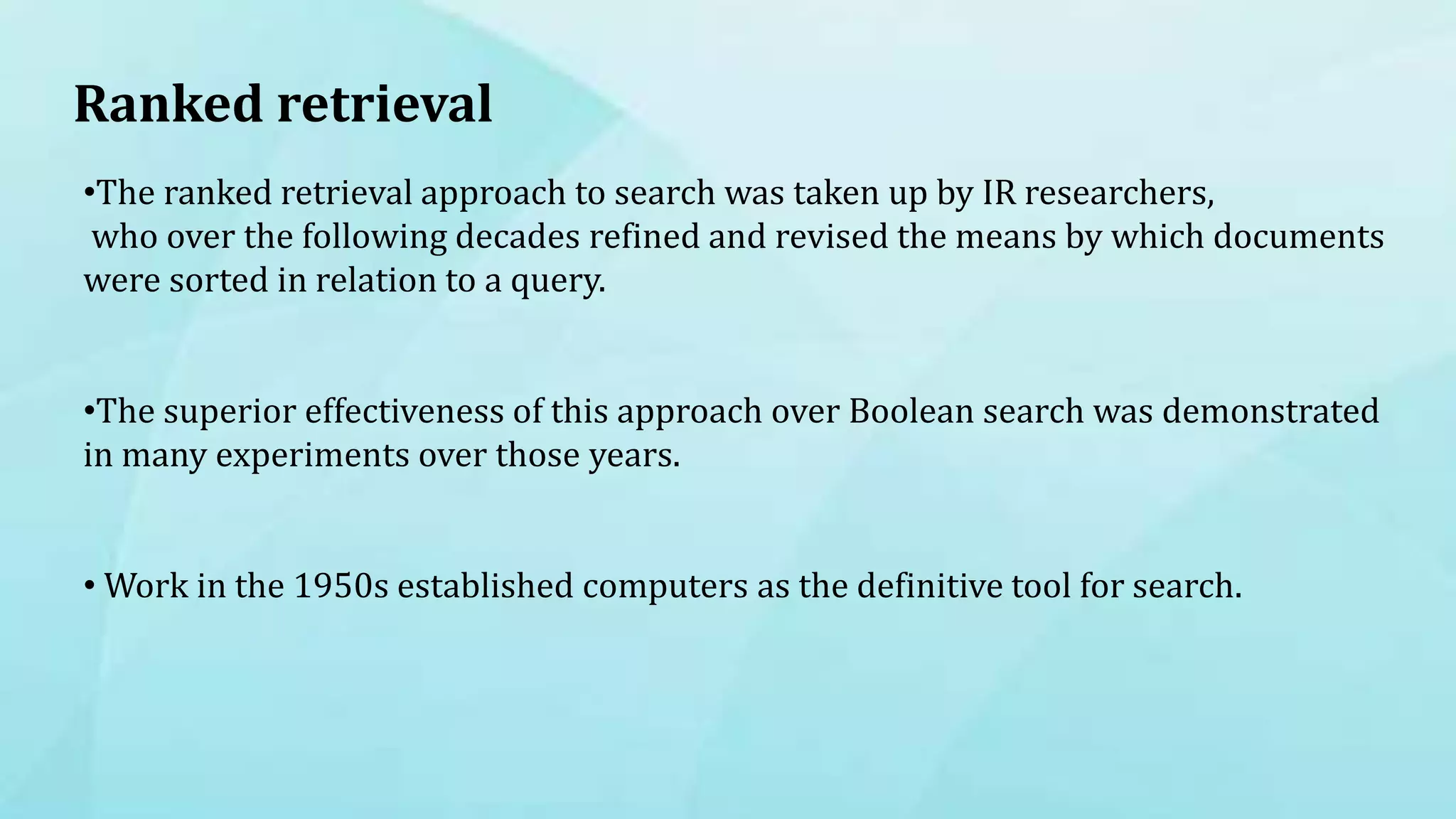 Ranked retrieval
•The ranked retrieval approach to search was taken up by IR researchers,
who over the following decades refined and revised the means by which documents
were sorted in relation to a query.
•The superior effectiveness of this approach over Boolean search was demonstrated
in many experiments over those years.
• Work in the 1950s established computers as the definitive tool for search.
 