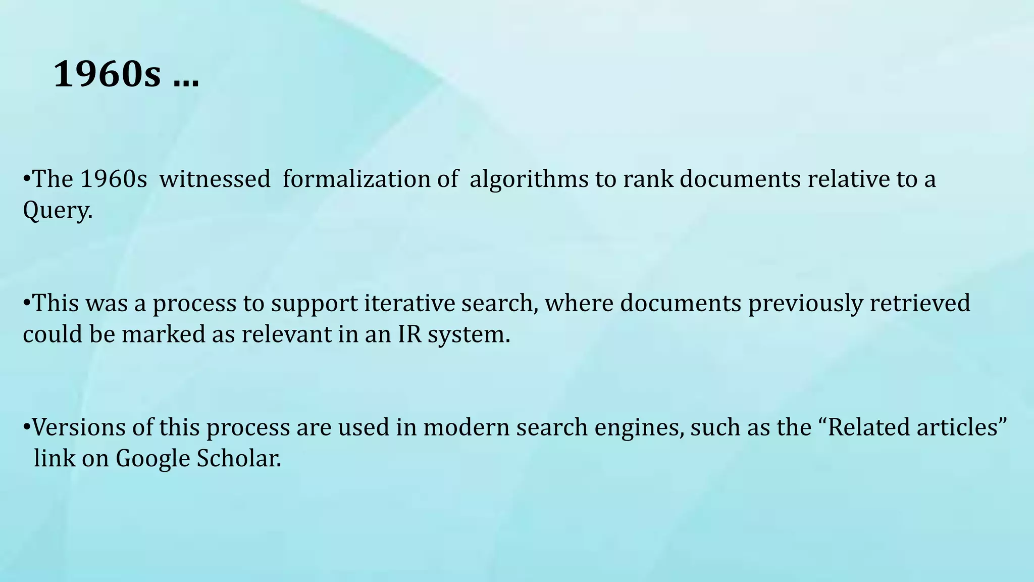 1960s …
•The 1960s witnessed formalization of algorithms to rank documents relative to a
Query.
•This was a process to support iterative search, where documents previously retrieved
could be marked as relevant in an IR system.
•Versions of this process are used in modern search engines, such as the “Related articles”
link on Google Scholar.
 