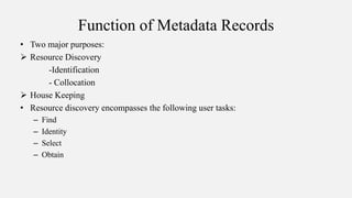 Function of Metadata Records
• Two major purposes:
 Resource Discovery
-Identification
- Collocation
 House Keeping
• Resource discovery encompasses the following user tasks:
– Find
– Identity
– Select
– Obtain
 