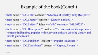 Example of the book(Contd.)
<meta name = “DC.Title” content = “Khazana of Healthy Tasty Recipes”>
<meta name = “DC.Creator” content = “Kapoor, Sanjeev”>
<meta name = “DC.Subject” Scheme =”ddc” content = “641.50321”>
<meta name = “DC.Description” content = “In this book author represents
to make Indian food popular with everyone and also describe dietary and
health guidelines”>
<meta name = “DC.Publisher” content = “Popular Prakashan”>
<meta name = “DC.Contributor” content = “Kapoor, Alyona”>
4/1/2015
 