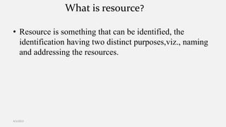 What is resource?
• Resource is something that can be identified, the
identification having two distinct purposes,viz., naming
and addressing the resources.
4/1/2015
 