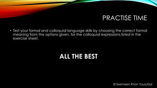 PRACTISE TIME
• Test your formal and colloquial language skills by choosing the correct formal
meaning from the options given, for the colloquial expressions listed in the
exercise sheet.
ALL THE BEST
© Seemeen Khan Yousufzai
 