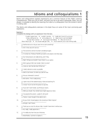 Idioms and colloquialisms (spoken expressions) are a common feature of the TOEFL Listening
Comprehension. There are a lot of them, and each one has to be learnt individually. Often, but not
always, it is possible to identify the meaning of an idiom or a colloquialism from the context in which
it is being used.
The idioms and colloquialisms exercises in this book focus on some of the most commonly-used
expressions.
Exercise 1
Complete the dialogs with an expression from the box.
Idioms and colloquialisms 1
GeneralVocabulary
15
I couldn't agree more. ț I couldn't care less. ț I really don't mind. It's up to you.
It does nothing for me. ț Let me sleep on it. ț Never mind. It can't be helped.
No way! Not a chance! ț You've got to be kidding! ț Why not? Go for it!
Wow! Way to go! ț You should really get a life. ț You're welcome, but it was nothing really.
1. A. Shall we eat out or do you want me to cook something?
B. _____________________________________
A. OK. In that case, let's eat out.
2. A. The economics seminar has been canceled yet again.
B. _____________________________________
A. I'm afraid not. Professor Parkhill sure seems to be absent a lot these days.
3. A. Our history lessons are really boring, aren't they.
B. _____________________________________
A. Right. Perhaps we shouldn't have chosen it as an option.
4. A. We're going to Mo's bar tonight. Want to come?
B. _____________________________________
A. Come on, don't be like that! It'll be fun!
5. A. I need a decision as soon as possible.
B. _____________________________________
A. Well, to be honest, I'd rather you told me now.
6. A. Are you interested in science?
B. _____________________________________
A. Me neither. I find it really boring.
7. A. I spent most of the weekend lying in bed and watching TV.
B. _____________________________________
A. I know! You're not the first person to say that.
8. A. If you don't work harder, you'll fail your exams.
B. _____________________________________
A. Well, you should. Your whole future might depend on them.
9. A. I've passed all my exams – grade A's all round!
B. _____________________________________
A. Thanks. I never thought I'd be able to do it.
10. A. Do you think I should apply to the University of West Virginia?
B. _____________________________________
A. All right, I will. Thanks.
11. A. Thank you so much for all your help. I couldn't have done it without you.
B. _____________________________________
A. No, really, I really appreciate it.
12. A. I'm really sorry that I lost your dictionary.
B. _____________________________________
A. Nevertheless, I promise to replace it.
 