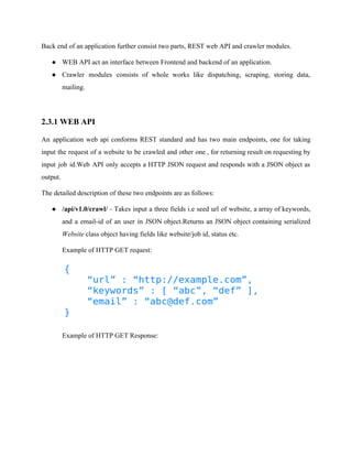 Back end of an application further consist two parts, REST web API and crawler modules. 
● WEB API act an interface between Frontend and backend of an application. 
● Crawler modules consists of whole works like dispatching, scraping, storing data, 
mailing. 
2.3.1 WEB API 
An application web api conforms REST standard and has two main endpoints, one for taking 
input the request of a website to be crawled and other one , for returning result on requesting by 
input job id.Web API only accepts a HTTP JSON request and responds with a JSON object as 
output. 
The detailed description of these two endpoints are as follows: 
● /api/v1.0/crawl/ ­Takes 
input a three fields i.e seed url of website, a array of keywords, 
and a email­id 
of an user in JSON object.Returns an JSON object containing serialized 
Website class object having fields like website/job id, status etc. 
Example of HTTP GET request: 
Example of HTTP GET Response: 
 